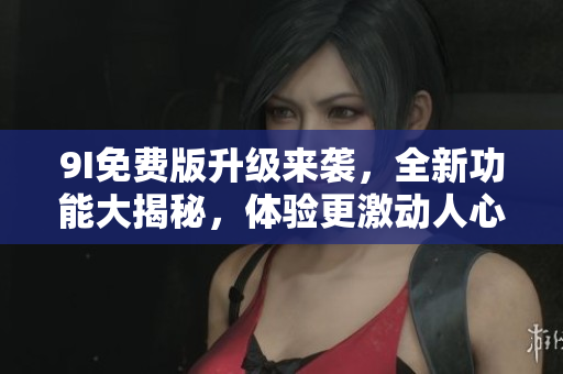 9I免费版升级来袭，全新功能大揭秘，体验更激动人心