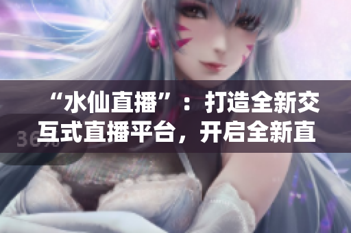 “水仙直播”：打造全新交互式直播平台，开启全新直播方式