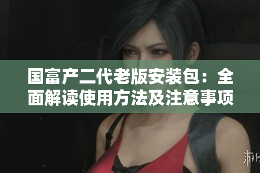 国富产二代老版安装包：全面解读使用方法及注意事项