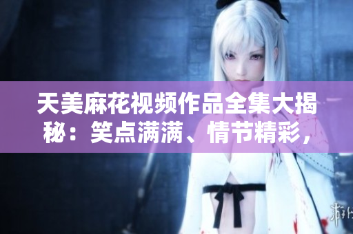 天美麻花视频作品全集大揭秘：笑点满满、情节精彩，让你笑中带泪
