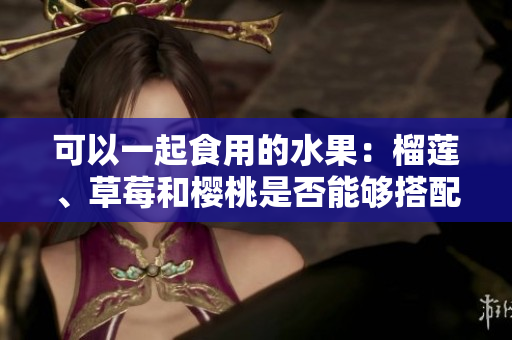 可以一起食用的水果：榴莲、草莓和樱桃是否能够搭配？