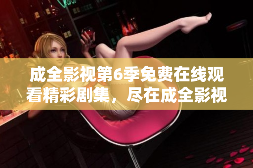 成全影视第6季免费在线观看精彩剧集，尽在成全影视平台