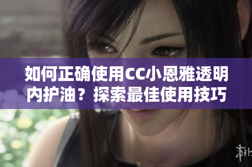 如何正确使用CC小恩雅透明内护油？探索最佳使用技巧！