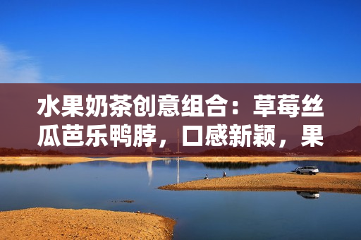 水果奶茶创意组合：草莓丝瓜芭乐鸭脖，口感新颖，果香浓郁，值得品尝的美味组合