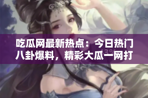 吃瓜网最新热点：今日热门八卦爆料，精彩大瓜一网打尽