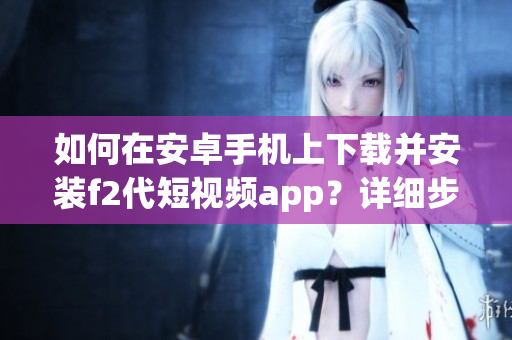 如何在安卓手机上下载并安装f2代短视频app？详细步骤告诉你！