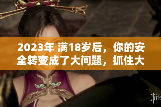 2023年 满18岁后，你的安全转变成了大问题，抓住大象重要吗？