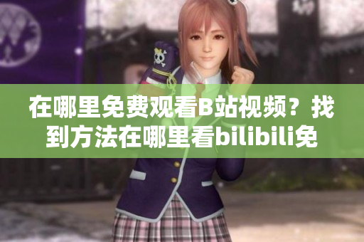 在哪里免费观看B站视频？找到方法在哪里看bilibili免费在线观看人数