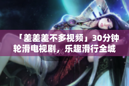 「差差差不多视频」30分钟轮滑电视剧，乐趣滑行全城，重拾青春活力