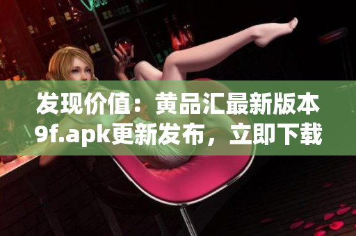 发现价值：黄品汇最新版本9f.apk更新发布，立即下载享受最新特色功能