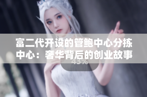 富二代开设的管鲍中心分拣中心：奢华背后的创业故事