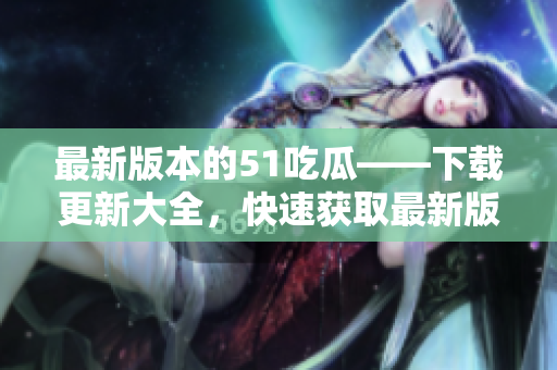 最新版本的51吃瓜——下载更新大全，快速获取最新版本，畅享瓜友乐趣