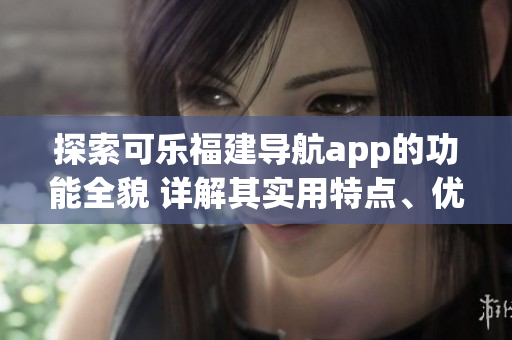 探索可乐福建导航app的功能全貌 详解其实用特点、优势与使用技巧