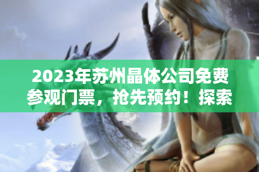 2023年苏州晶体公司免费参观门票，抢先预约！探索晶体技术的魅力
