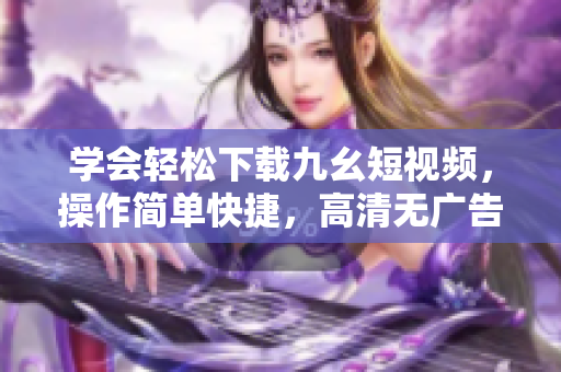 学会轻松下载九幺短视频，操作简单快捷，高清无广告，让您随时轻松欣赏。