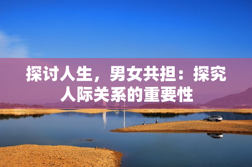 探讨人生，男女共担：探究人际关系的重要性
