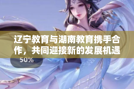 辽宁教育与湖南教育携手合作，共同迎接新的发展机遇