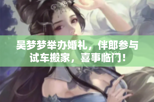 吴梦梦举办婚礼，伴郎参与试车搬家，喜事临门！