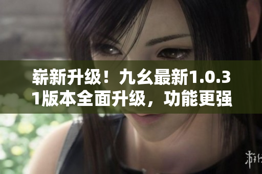 崭新升级！九幺最新1.0.31版本全面升级，功能更强大