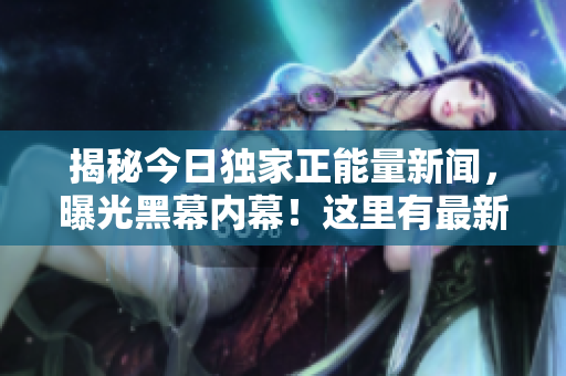 揭秘今日独家正能量新闻，曝光黑幕内幕！这里有最新的爆料！