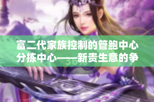 富二代家族控制的管鲍中心分拣中心——新贵生意的争夺者