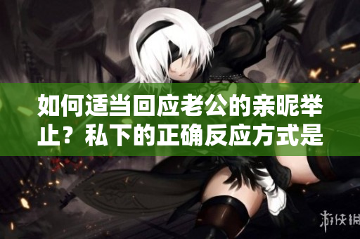 如何适当回应老公的亲昵举止？私下的正确反应方式是什么？