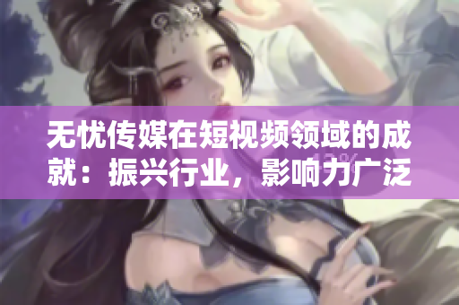 无忧传媒在短视频领域的成就：振兴行业，影响力广泛