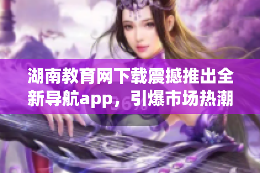 湖南教育网下载震撼推出全新导航app，引爆市场热潮