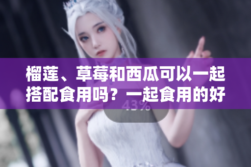 榴莲、草莓和西瓜可以一起搭配食用吗？一起食用的好处和注意事项是什么？