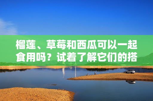 榴莲、草莓和西瓜可以一起食用吗？试着了解它们的搭配方式！