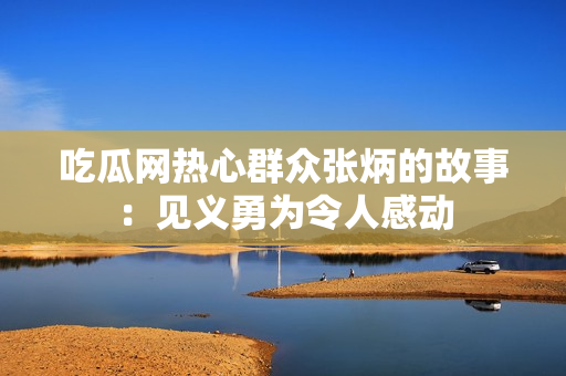 吃瓜网热心群众张炳的故事：见义勇为令人感动