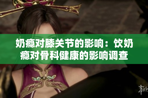 奶瘾对膝关节的影响：饮奶瘾对骨科健康的影响调查