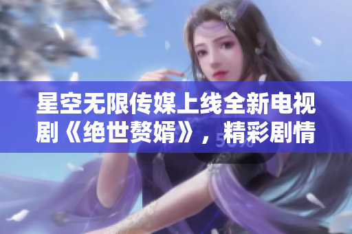 星空无限传媒上线全新电视剧《绝世赘婿》，精彩剧情一网打尽