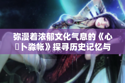 弥漫着浓郁文化气息的《心髏卜淼帐》探寻历史记忆与情感共鸣