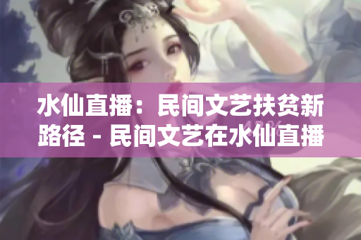 水仙直播：民间文艺扶贫新路径 - 民间文艺在水仙直播平台引领扶贫新风潮