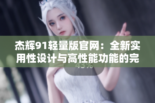 杰辉91轻量版官网：全新实用性设计与高性能功能的完美结合