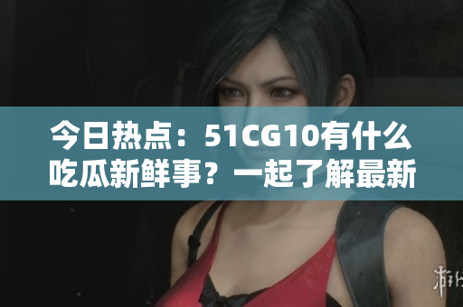 今日热点：51CG10有什么吃瓜新鲜事？一起了解最新动向