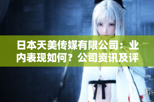 日本天美传媒有限公司：业内表现如何？公司资讯及评价全面解析