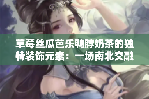 草莓丝瓜芭乐鸭脖奶茶的独特装饰元素：一场南北交融的美食盛宴