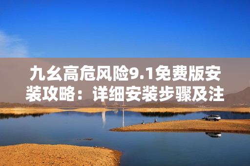 九幺高危风险9.1免费版安装攻略：详细安装步骤及注意事项分享