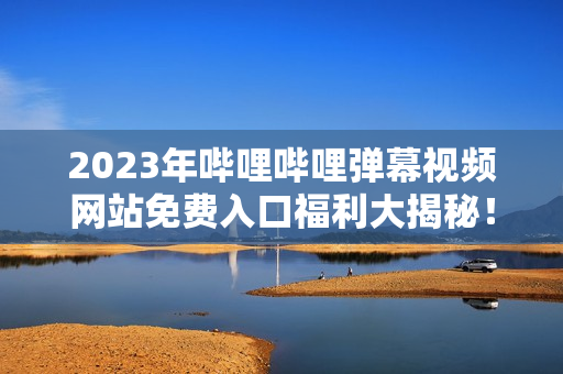 2023年哔哩哔哩弹幕视频网站免费入口福利大揭秘！超详细解读，不容错过！