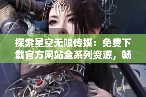 探索星空无限传媒：免费下载官方网站全系列资源，畅享精彩多媒体内容！