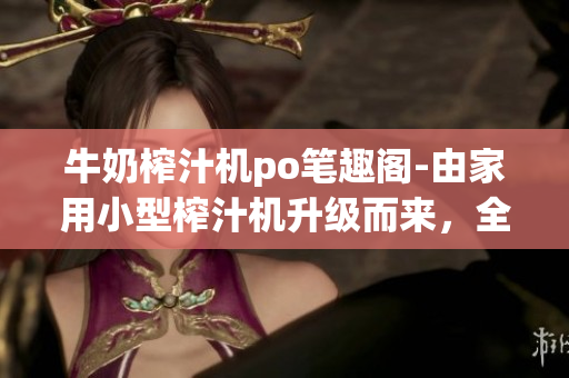 牛奶榨汁机po笔趣阁-由家用小型榨汁机升级而来，全新口味饮品革命！
