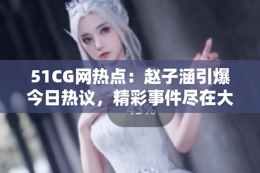 51CG网热点：赵子涵引爆今日热议，精彩事件尽在大瓜报道