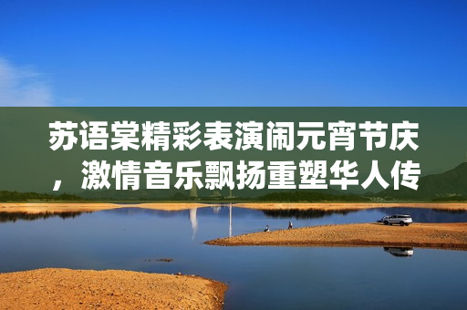 苏语棠精彩表演闹元宵节庆，激情音乐飘扬重塑华人传统文化，感受传统佳节魅力