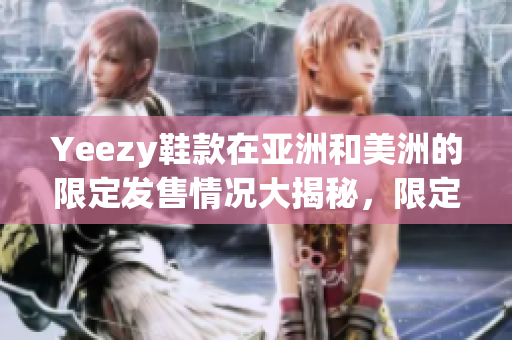 Yeezy鞋款在亚洲和美洲的限定发售情况大揭秘，限定发售版鞋款详细对比