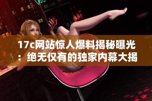 17c网站惊人爆料揭秘曝光：绝无仅有的独家内幕大揭秘