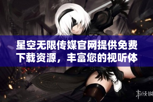 星空无限传媒官网提供免费下载资源，丰富您的视听体验