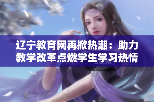 辽宁教育网再掀热潮：助力教学改革点燃学生学习热情