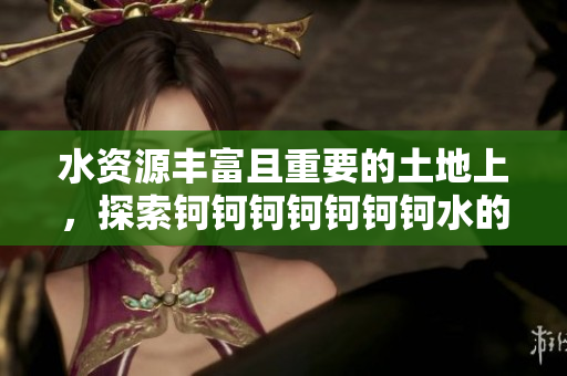水资源丰富且重要的土地上，探索钶钶钶钶钶钶钶水的意义